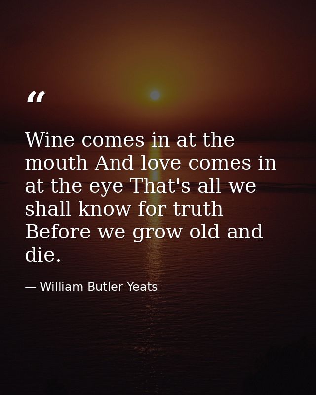Wine comes in at the mouth And love comes in at the eye That's all we shall know for truth Before we grow old and die. — William Butler Yeats