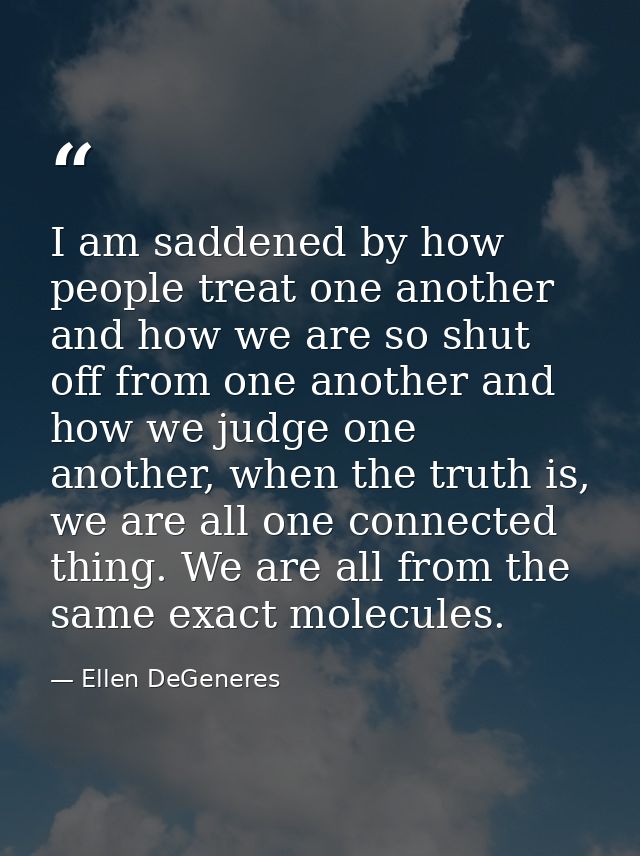 I am saddened by how people treat one another and how we are so shut off from one another and how we judge one another,  — Ellen DeGeneres