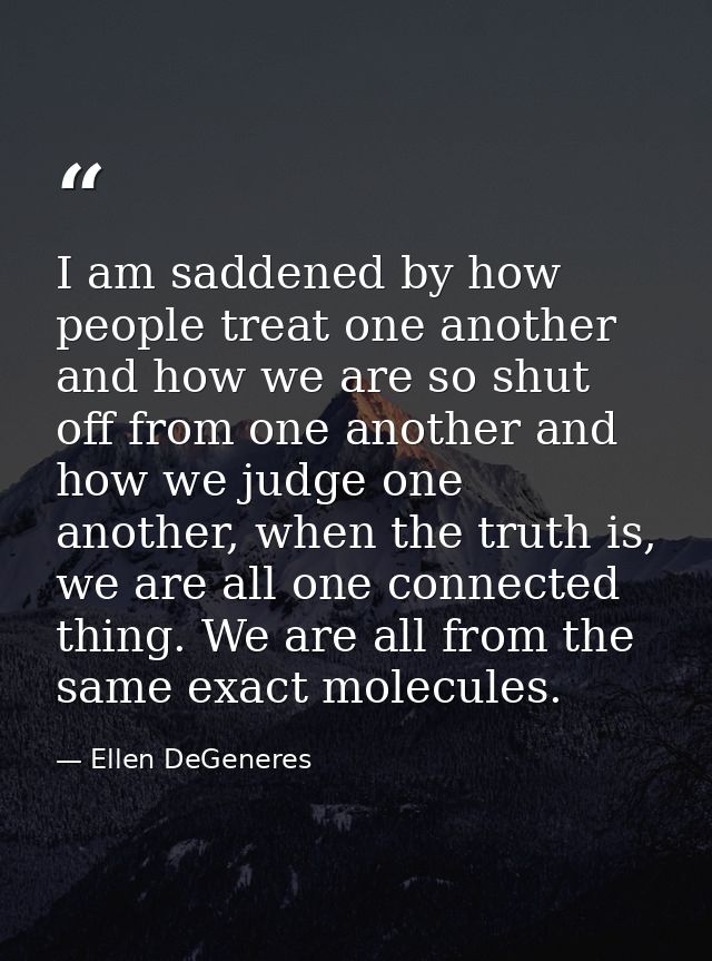 I am saddened by how people treat one another and how we are so shut off from one another and how we judge one another,  — Ellen DeGeneres