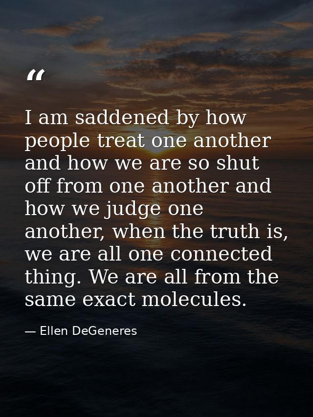 I am saddened by how people treat one another and how we are so shut off from one another and how we judge one another,  — Ellen DeGeneres