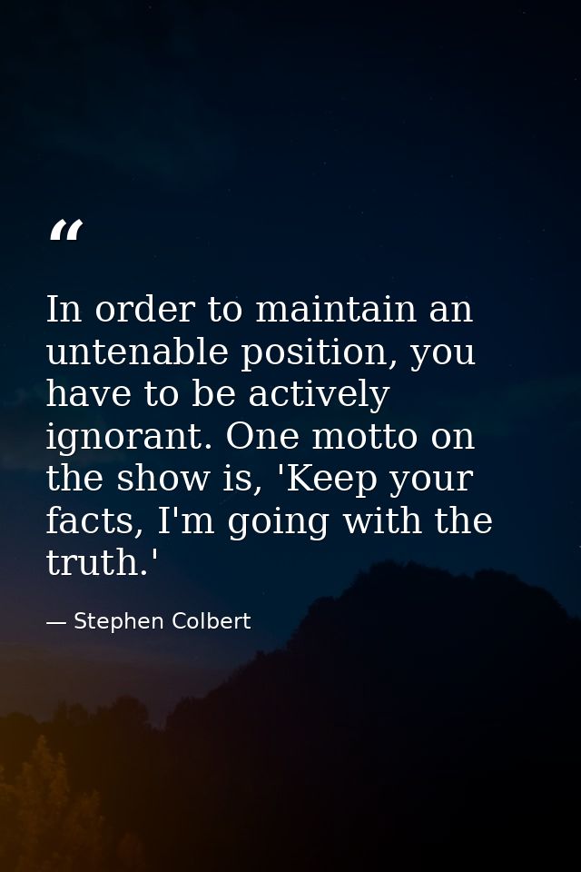 In order to maintain an untenable position, you have to be actively ignorant. One motto on the show is, 'Keep your facts — Stephen Colbert
