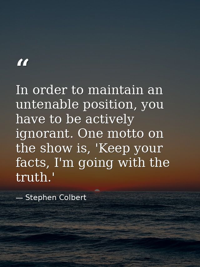 In order to maintain an untenable position, you have to be actively ignorant. One motto on the show is, 'Keep your facts — Stephen Colbert