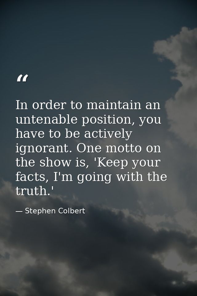 In order to maintain an untenable position, you have to be actively ignorant. One motto on the show is, 'Keep your facts — Stephen Colbert