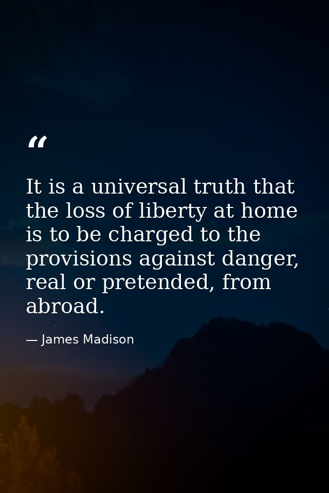 It is a universal truth that the loss of liberty at home is to be charged to the provisions against danger, real or pret — James Madison