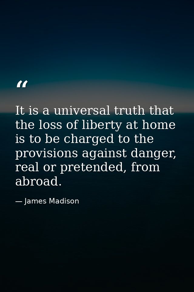 It is a universal truth that the loss of liberty at home is to be charged to the provisions against danger, real or pret — James Madison