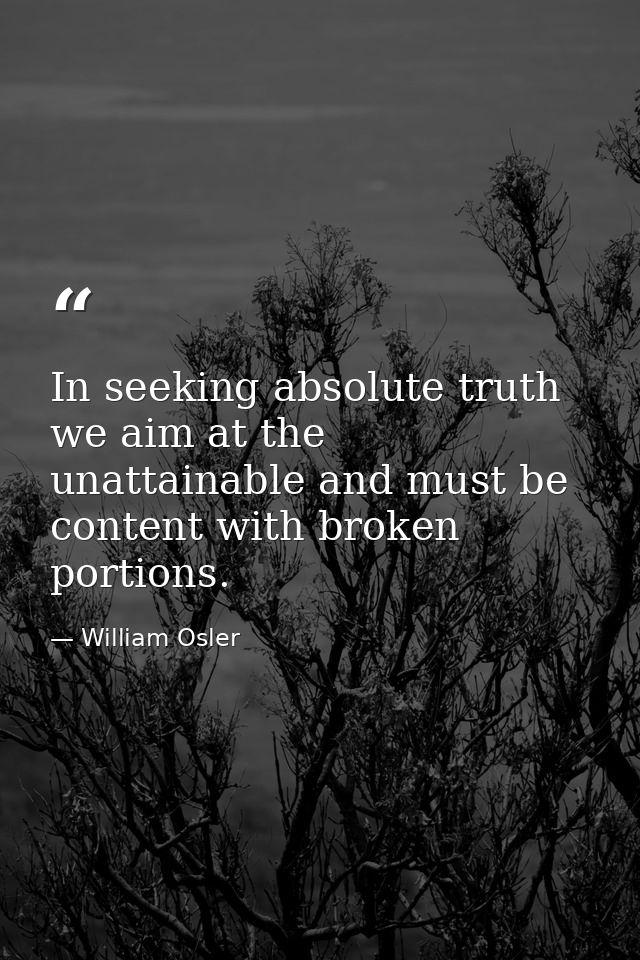In seeking absolute truth we aim at the unattainable and must be content with broken portions. — William Osler
