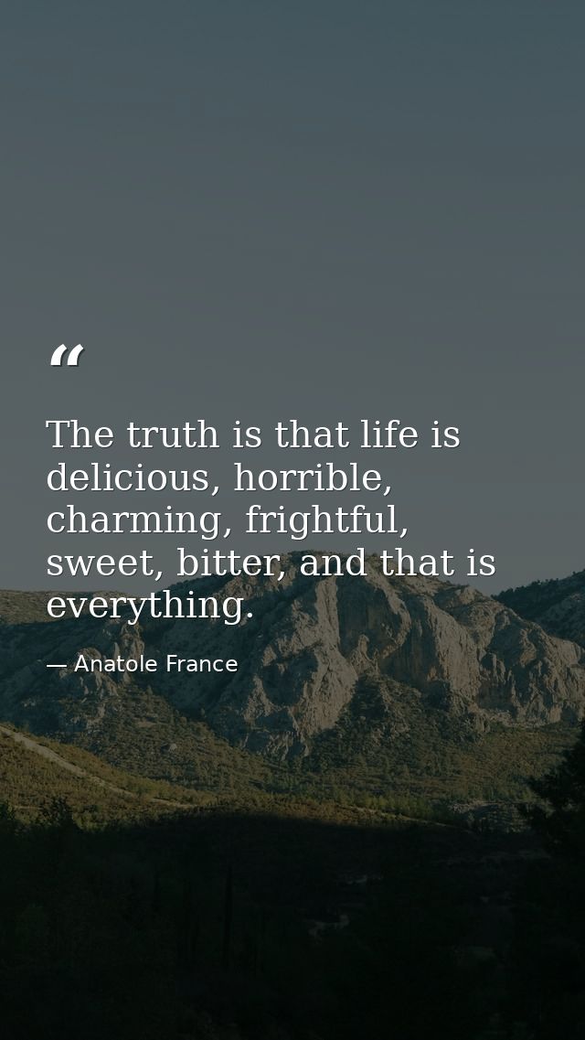 The truth is that life is delicious, horrible, charming, frightful, sweet, bitter, and that is everything. — Anatole France