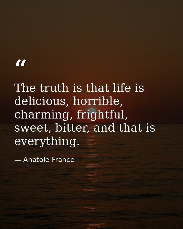 The truth is that life is delicious, horrible, charming, frightful, sweet, bitter, and that is everything. — Anatole France