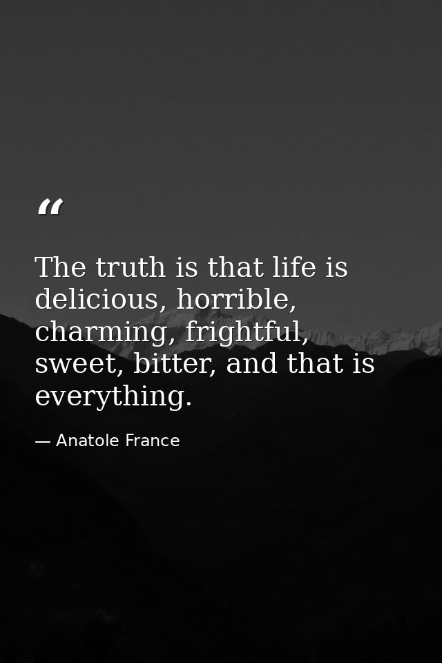 The truth is that life is delicious, horrible, charming, frightful, sweet, bitter, and that is everything. — Anatole France
