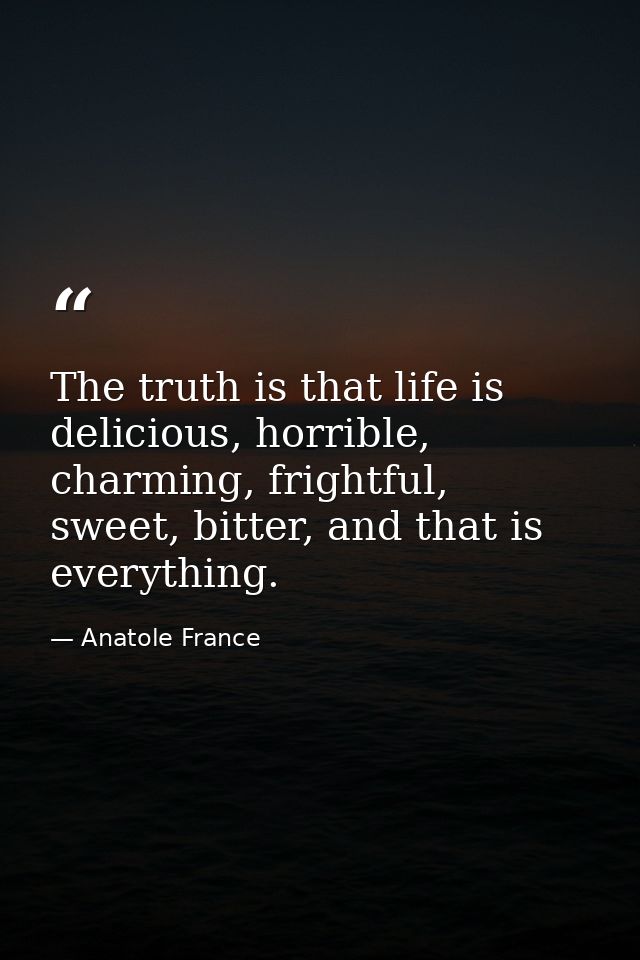 The truth is that life is delicious, horrible, charming, frightful, sweet, bitter, and that is everything. — Anatole France