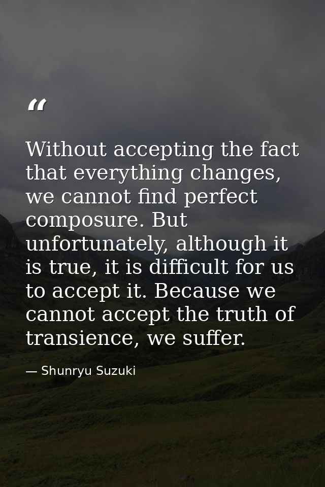 Without accepting the fact that everything changes, we cannot find perfect composure. But unfortunately, although it is  — Shunryu Suzuki