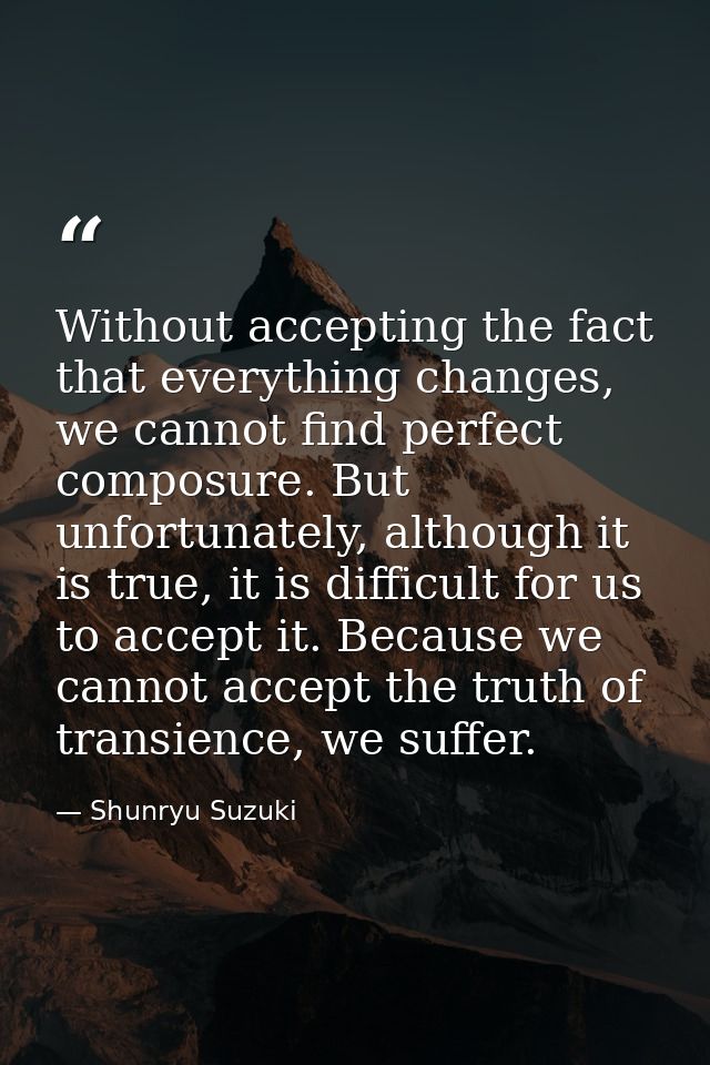Without accepting the fact that everything changes, we cannot find perfect composure. But unfortunately, although it is  — Shunryu Suzuki
