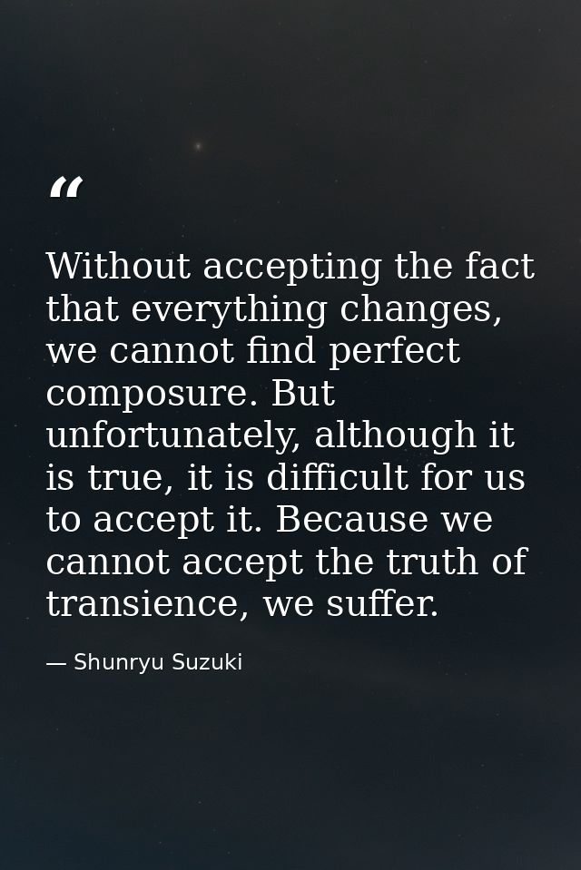 Without accepting the fact that everything changes, we cannot find perfect composure. But unfortunately, although it is  — Shunryu Suzuki