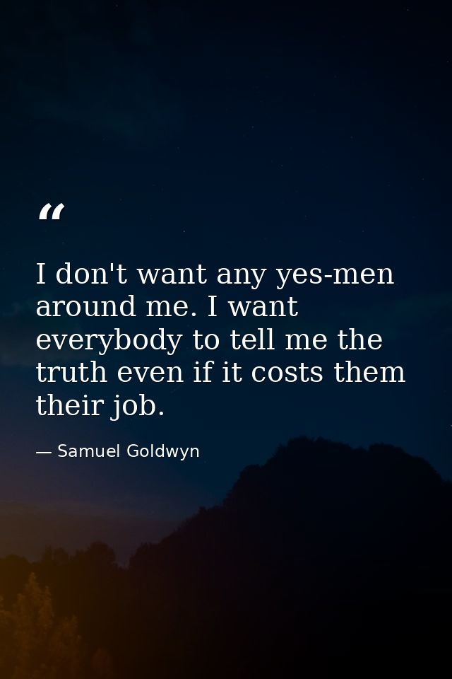 I don't want any yes-men around me. I want everybody to tell me the truth even if it costs them their job. — Samuel Goldwyn
