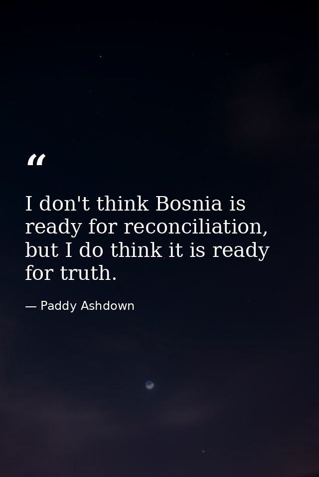 I don't think Bosnia is ready for reconciliation, but I do think it is ready for truth. — Paddy Ashdown