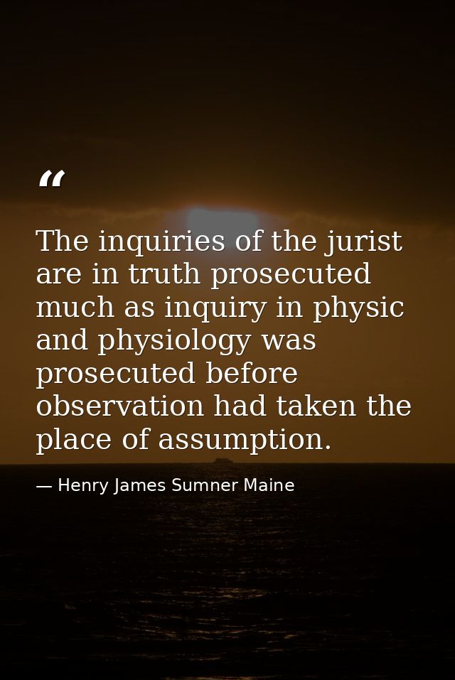 The inquiries of the jurist are in truth prosecuted much as inquiry in physic and physiology was prosecuted before obser — Henry James Sumner Maine