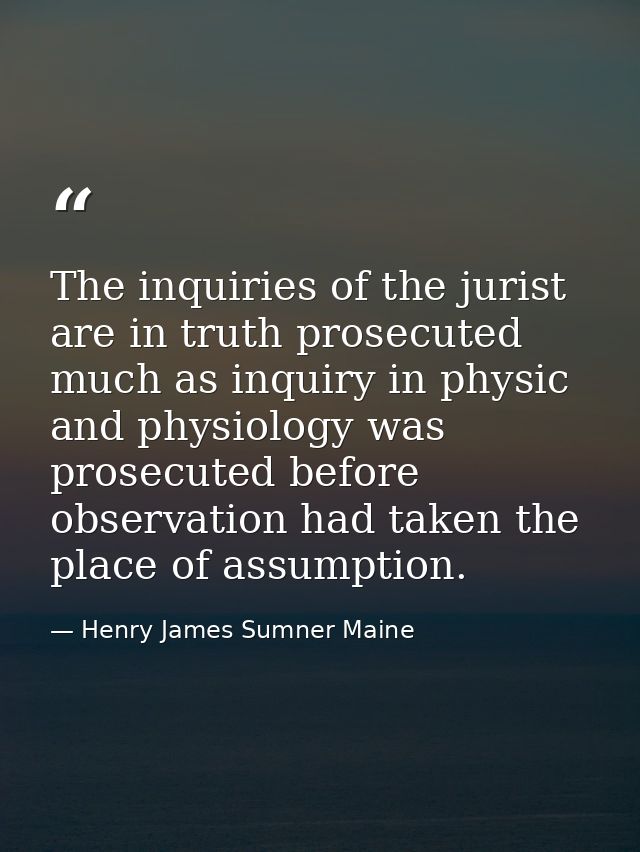 The inquiries of the jurist are in truth prosecuted much as inquiry in physic and physiology was prosecuted before obser — Henry James Sumner Maine