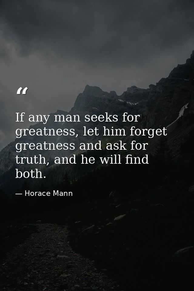 If any man seeks for greatness, let him forget greatness and ask for truth, and he will find both. — Horace Mann