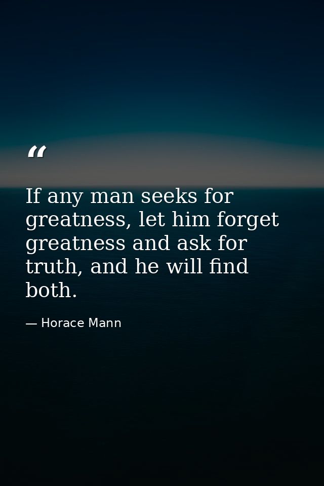 If any man seeks for greatness, let him forget greatness and ask for truth, and he will find both. — Horace Mann
