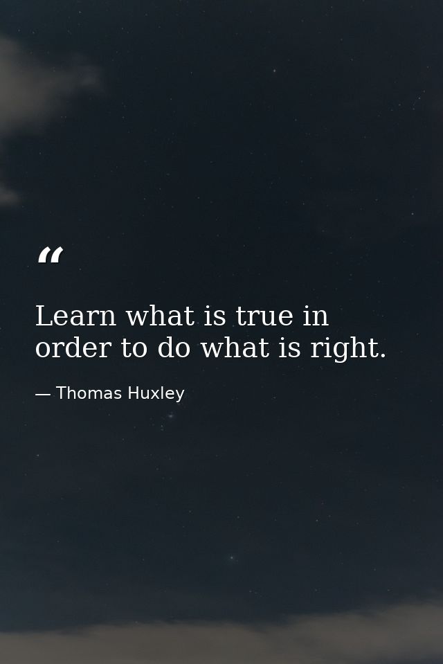 Learn what is true in order to do what is right. — Thomas Huxley