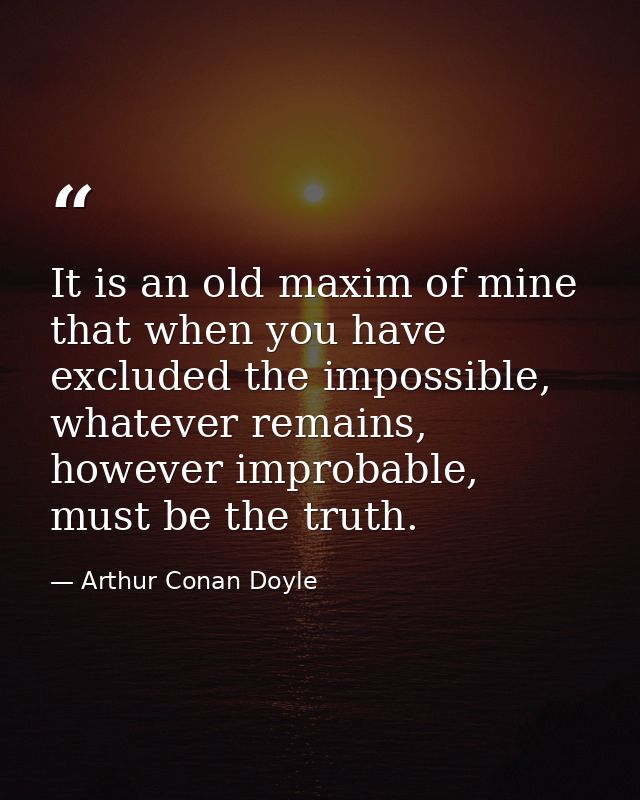 It is an old maxim of mine that when you have excluded the impossible, whatever remains, however improbable, must be the — Arthur Conan Doyle