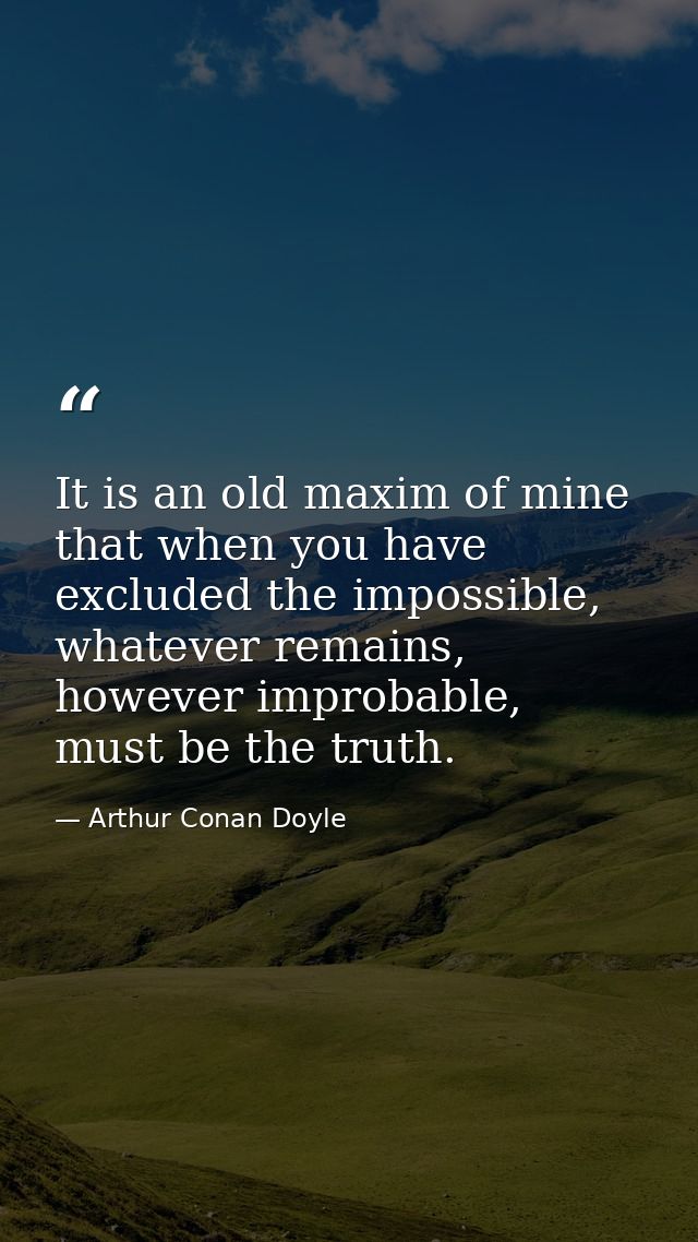 It is an old maxim of mine that when you have excluded the impossible, whatever remains, however improbable, must be the — Arthur Conan Doyle