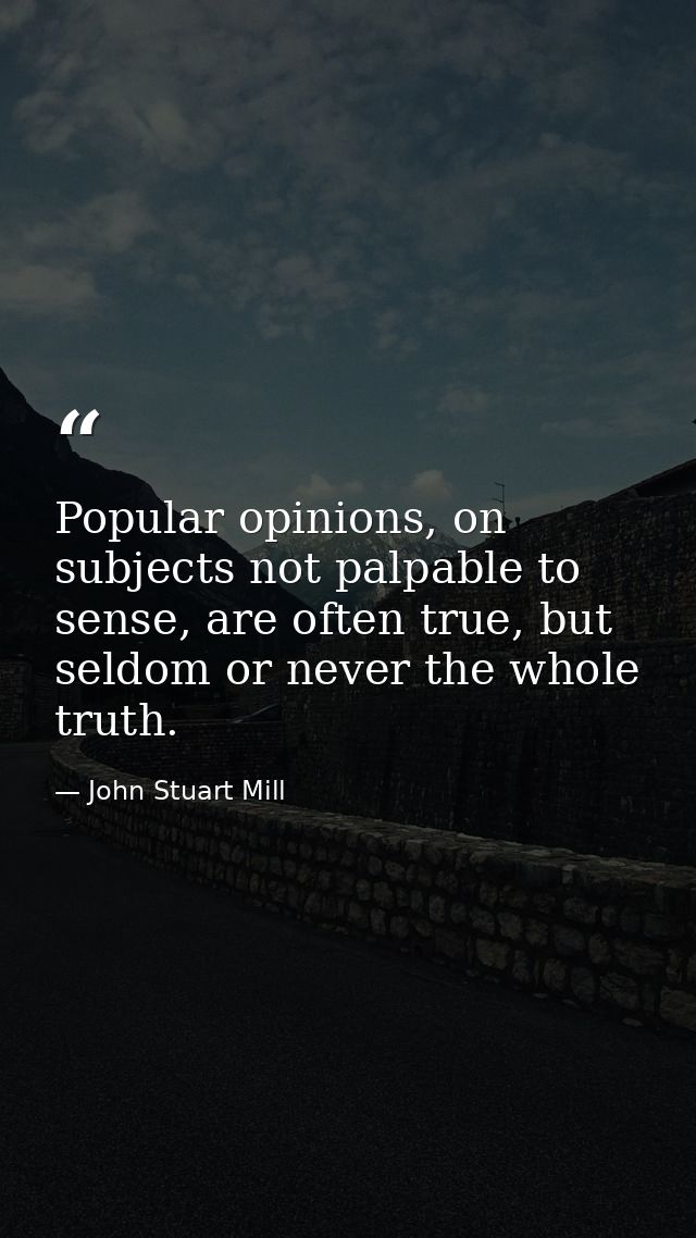 Popular opinions, on subjects not palpable to sense, are often true, but seldom or never the whole truth. — John Stuart Mill