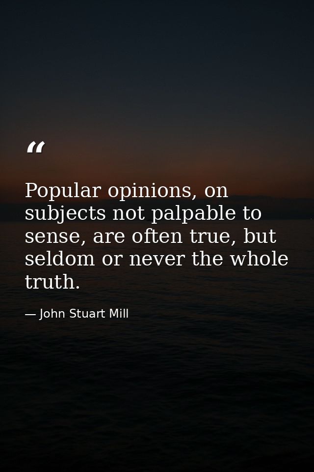 Popular opinions, on subjects not palpable to sense, are often true, but seldom or never the whole truth. — John Stuart Mill
