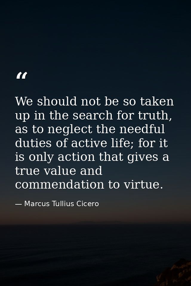 We should not be so taken up in the search for truth, as to neglect the needful duties of active life; for it is only ac — Marcus Tullius Cicero