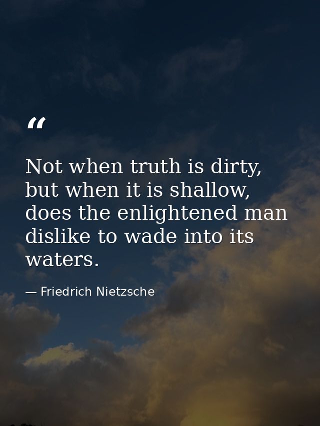 Not when truth is dirty, but when it is shallow, does the enlightened man dislike to wade into its waters. — Friedrich Nietzsche