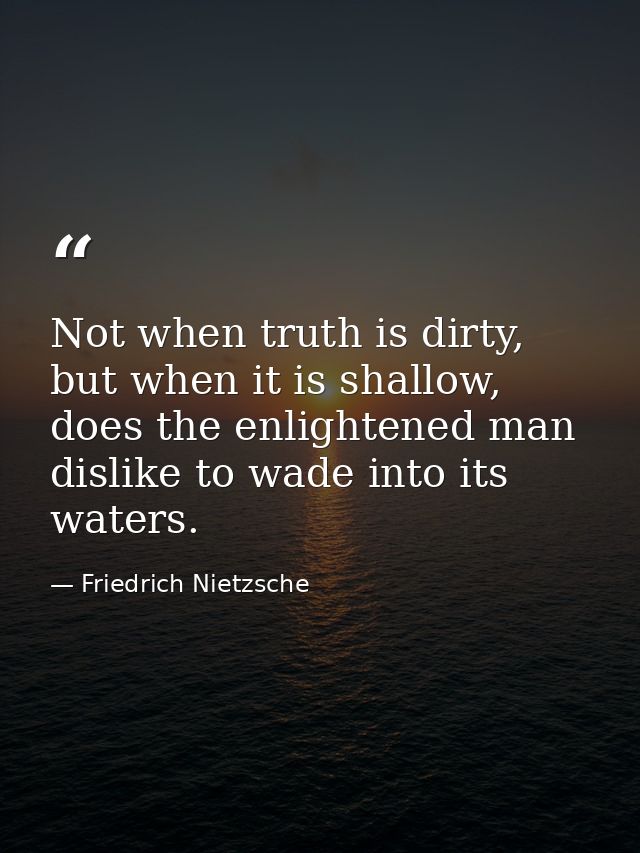 Not when truth is dirty, but when it is shallow, does the enlightened man dislike to wade into its waters. — Friedrich Nietzsche
