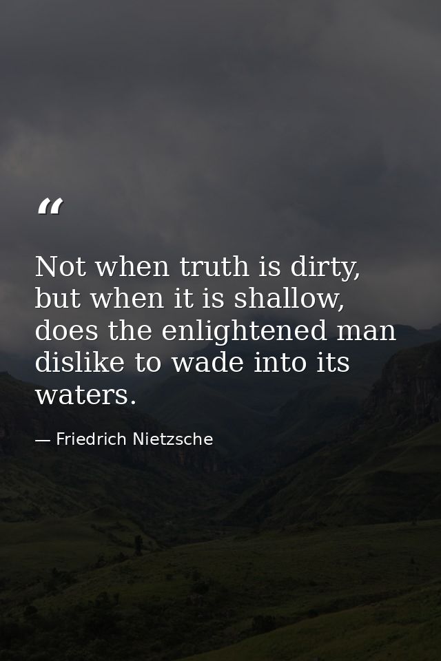 Not when truth is dirty, but when it is shallow, does the enlightened man dislike to wade into its waters. — Friedrich Nietzsche