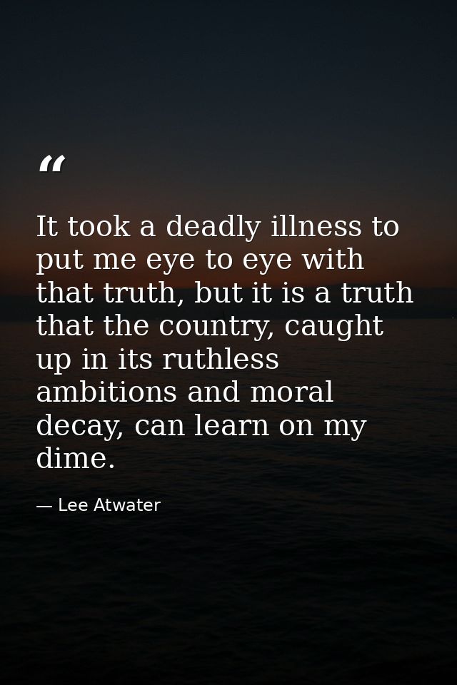 It took a deadly illness to put me eye to eye with that truth, but it is a truth that the country, caught up in its ruth — Lee Atwater