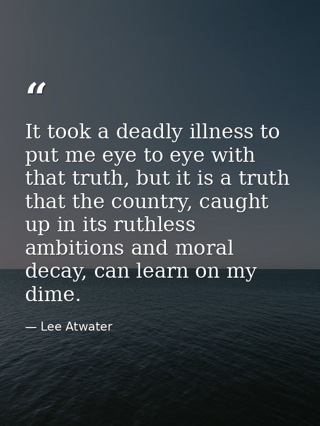 It took a deadly illness to put me eye to eye with that truth, but it is a truth that the country, caught up in its ruth — Lee Atwater