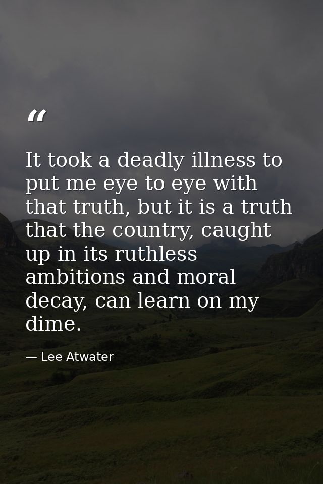 It took a deadly illness to put me eye to eye with that truth, but it is a truth that the country, caught up in its ruth — Lee Atwater