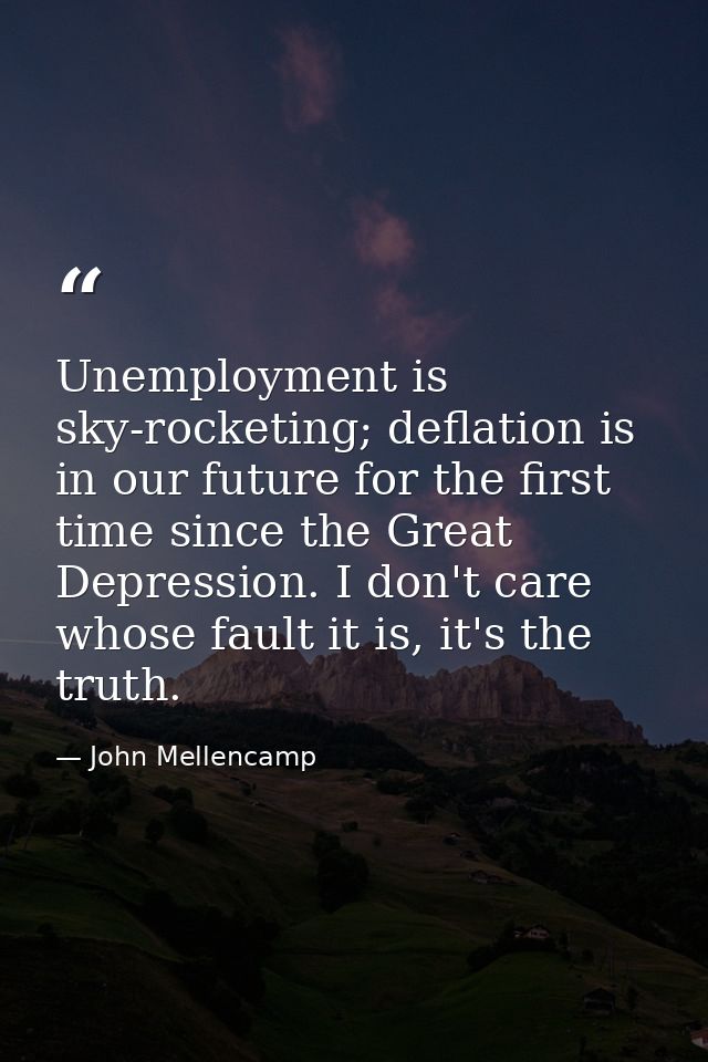 Unemployment is sky-rocketing; deflation is in our future for the first time since the Great Depression. I don't care wh — John Mellencamp