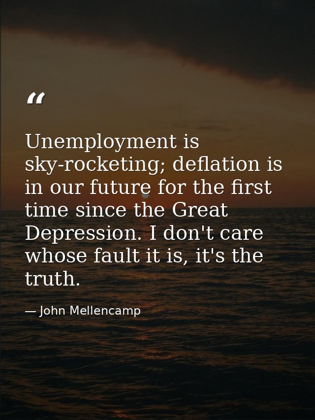 Unemployment is sky-rocketing; deflation is in our future for the first time since the Great Depression. I don't care wh — John Mellencamp