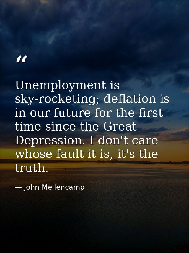 Unemployment is sky-rocketing; deflation is in our future for the first time since the Great Depression. I don't care wh — John Mellencamp