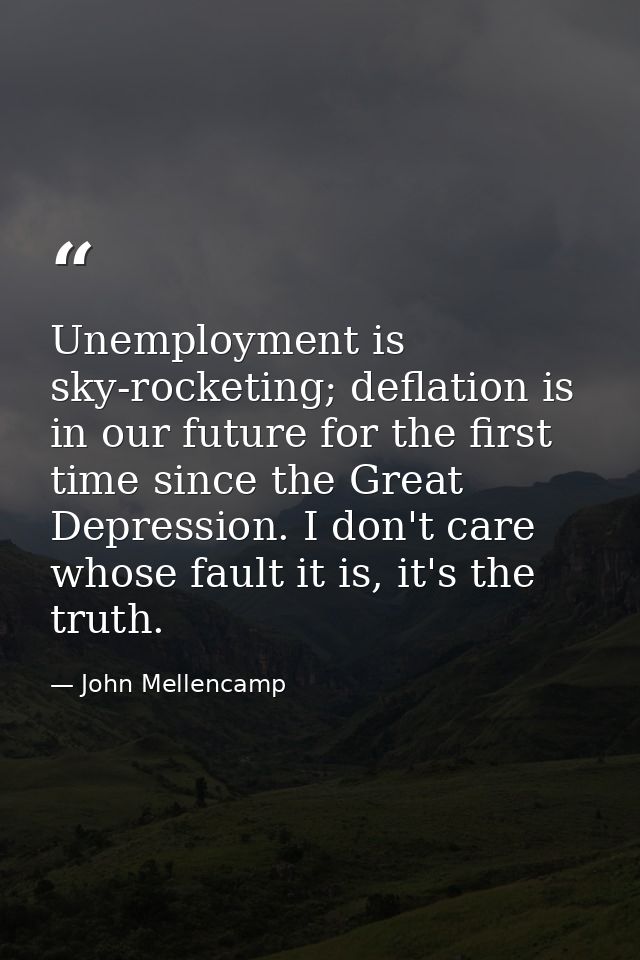 Unemployment is sky-rocketing; deflation is in our future for the first time since the Great Depression. I don't care wh — John Mellencamp