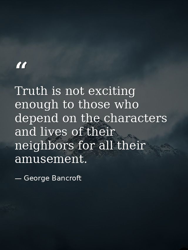 Truth is not exciting enough to those who depend on the characters and lives of their neighbors for all their amusement. — George Bancroft