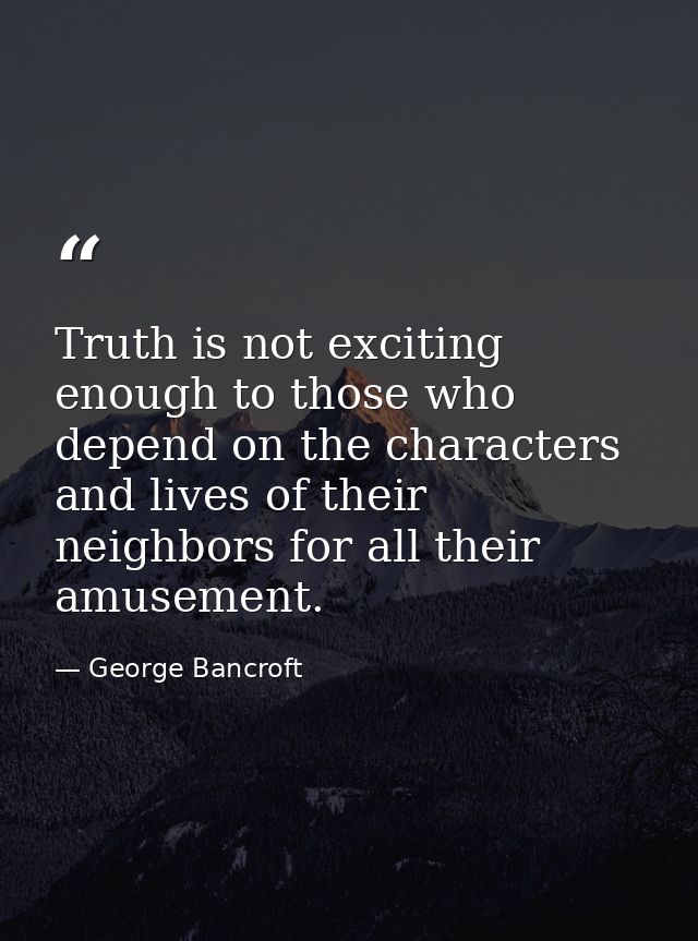 Truth is not exciting enough to those who depend on the characters and lives of their neighbors for all their amusement. — George Bancroft
