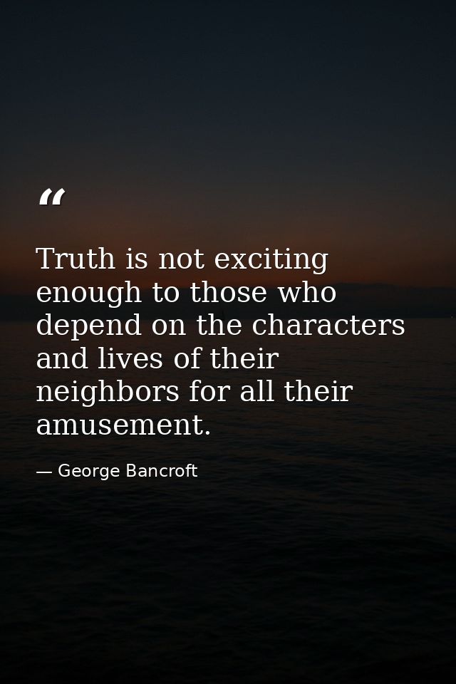 Truth is not exciting enough to those who depend on the characters and lives of their neighbors for all their amusement. — George Bancroft