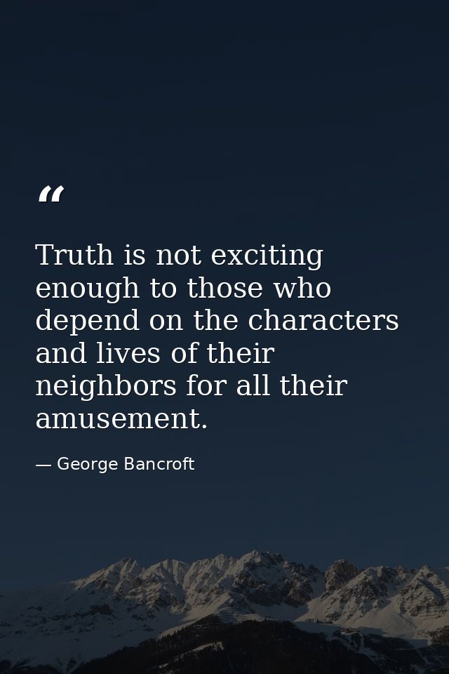 Truth is not exciting enough to those who depend on the characters and lives of their neighbors for all their amusement. — George Bancroft
