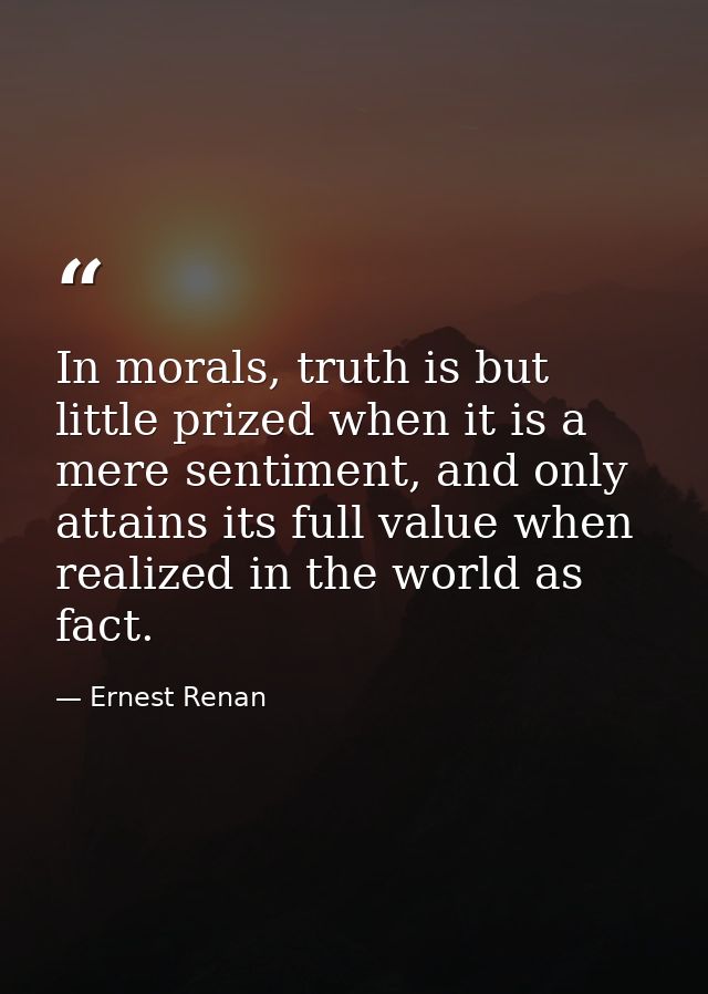 In morals, truth is but little prized when it is a mere sentiment, and only attains its full value when realized in the  — Ernest Renan