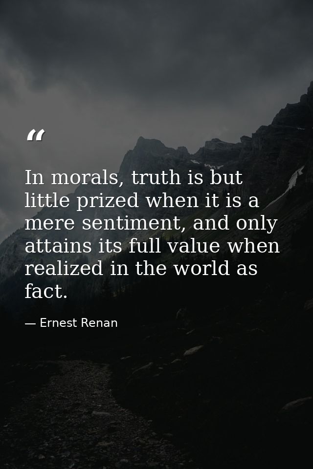 In morals, truth is but little prized when it is a mere sentiment, and only attains its full value when realized in the  — Ernest Renan