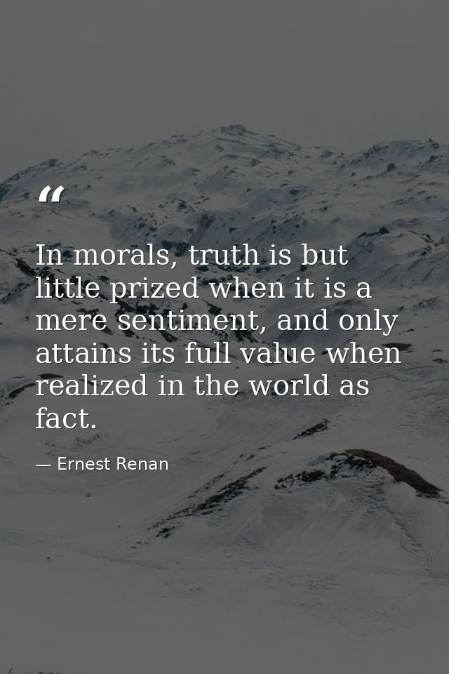 In morals, truth is but little prized when it is a mere sentiment, and only attains its full value when realized in the  — Ernest Renan