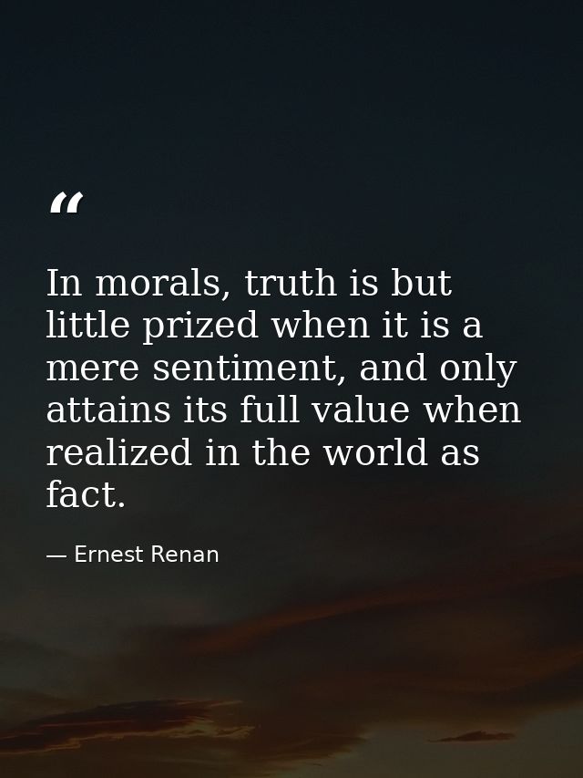 In morals, truth is but little prized when it is a mere sentiment, and only attains its full value when realized in the  — Ernest Renan