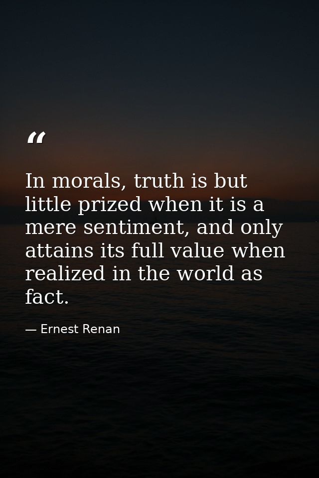 In morals, truth is but little prized when it is a mere sentiment, and only attains its full value when realized in the  — Ernest Renan