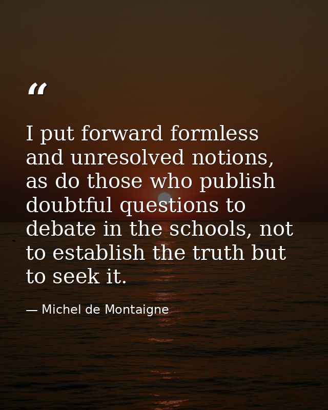 I put forward formless and unresolved notions, as do those who publish doubtful questions to debate in the schools, not  — Michel de Montaigne