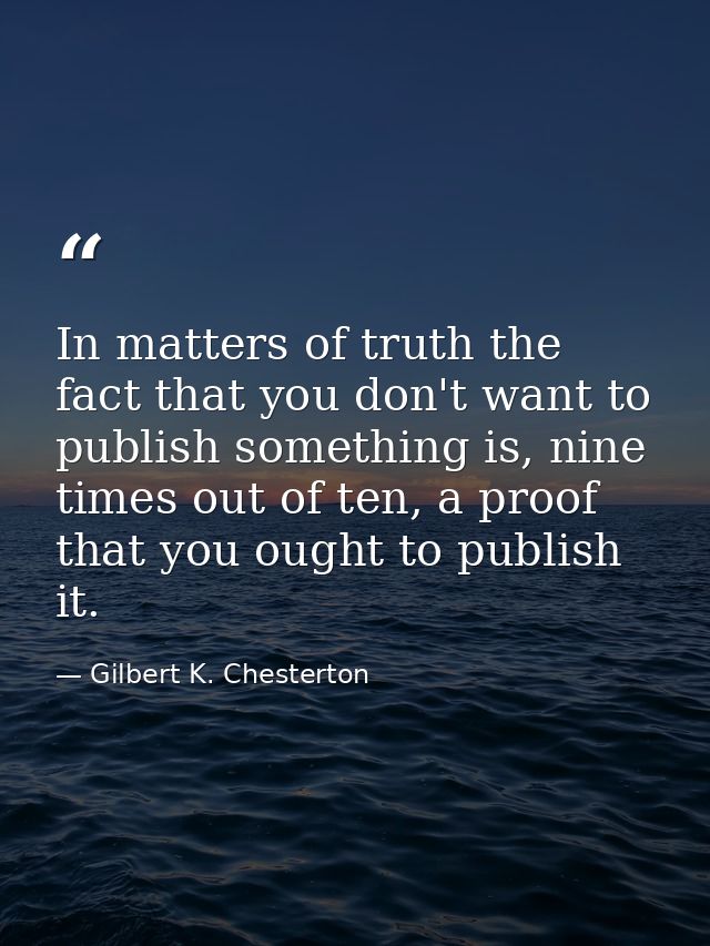 In matters of truth the fact that you don't want to publish something is, nine times out of ten, a proof that you ought  — Gilbert K. Chesterton